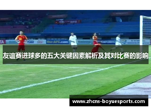 友谊赛进球多的五大关键因素解析及其对比赛的影响 友谊赛进球多的五大关键因素解析及其对比赛的影响