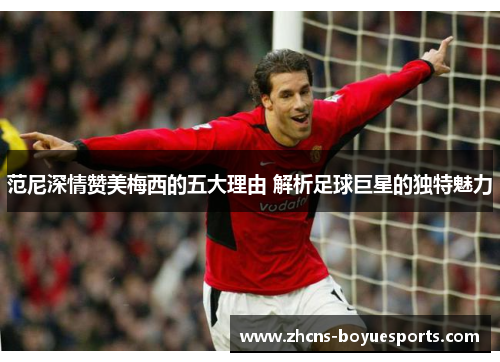范尼深情赞美梅西的五大理由 解析足球巨星的独特魅力 范尼深情赞美梅西的五大理由 解析足球巨星的独特魅力