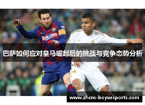 巴萨如何应对皇马崛起后的挑战与竞争态势分析 巴萨如何应对皇马崛起后的挑战与竞争态势分析