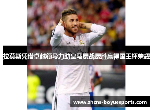 拉莫斯凭借卓越领导力助皇马屡战屡胜赢得国王杯荣耀 拉莫斯凭借卓越领导力助皇马屡战屡胜赢得国王杯荣耀