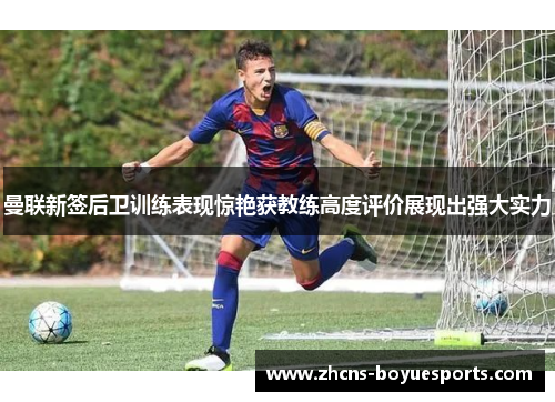 曼联新签后卫训练表现惊艳获教练高度评价展现出强大实力