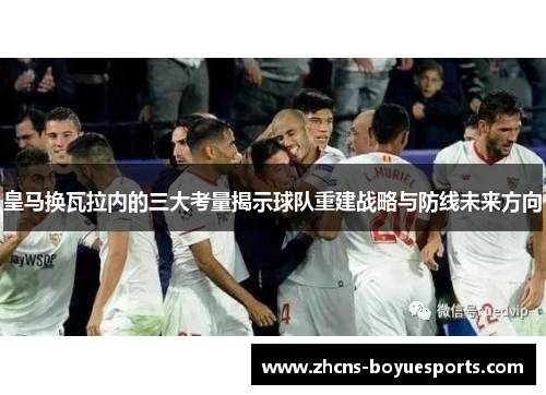 皇马换瓦拉内的三大考量揭示球队重建战略与防线未来方向 皇马换瓦拉内的三大考量揭示球队重建战略与防线未来方向