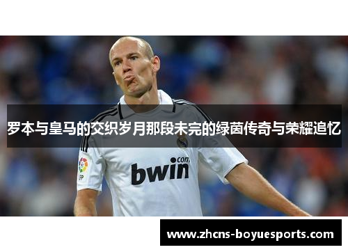 罗本与皇马的交织岁月那段未完的绿茵传奇与荣耀追忆 罗本与皇马的交织岁月那段未完的绿茵传奇与荣耀追忆