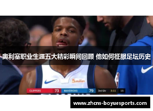 奥利塞职业生涯五大精彩瞬间回顾 他如何征服足坛历史