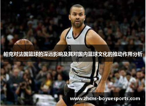 帕克对法国篮球的深远影响及其对国内篮球文化的推动作用分析 帕克对法国篮球的深远影响及其对国内篮球文化的推动作用分析