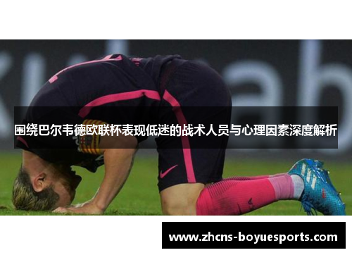 围绕巴尔韦德欧联杯表现低迷的战术人员与心理因素深度解析