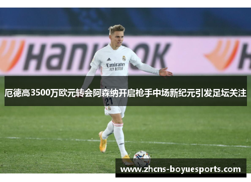 厄德高3500万欧元转会阿森纳开启枪手中场新纪元引发足坛关注 厄德高3500万欧元转会阿森纳开启枪手中场新纪元引发足坛关注