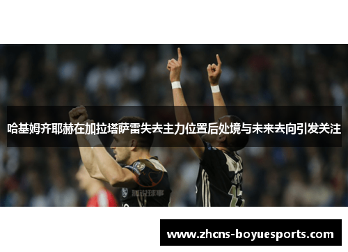 哈基姆齐耶赫在加拉塔萨雷失去主力位置后处境与未来去向引发关注 哈基姆齐耶赫在加拉塔萨雷失去主力位置后处境与未来去向引发关注