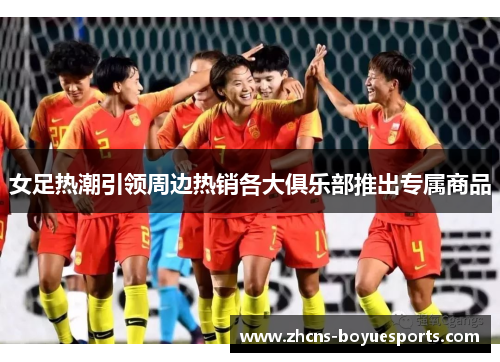 女足热潮引领周边热销各大俱乐部推出专属商品 女足热潮引领周边热销各大俱乐部推出专属商品