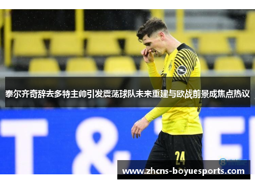 泰尔齐奇辞去多特主帅引发震荡球队未来重建与欧战前景成焦点热议