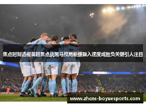 焦点时刻透视英超焦点战黑马搅局新援融入速度成胜负关键引人注目