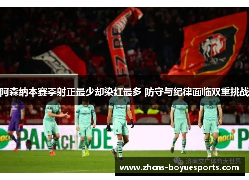 阿森纳本赛季射正最少却染红最多 防守与纪律面临双重挑战